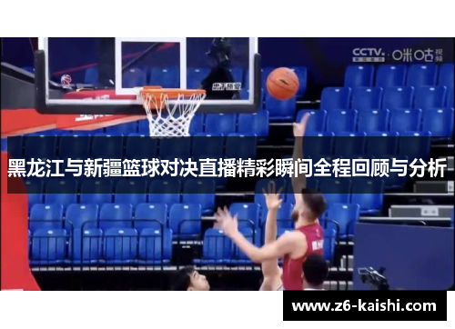 黑龙江与新疆篮球对决直播精彩瞬间全程回顾与分析 黑龙江与新疆篮球对决直播精彩瞬间全程回顾与分析